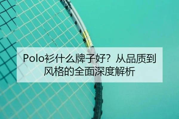 Polo衫什么牌子好?从品质到风格的全面深度解析